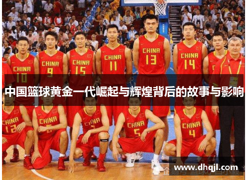中国篮球黄金一代崛起与辉煌背后的故事与影响 中国篮球黄金一代崛起与辉煌背后的故事与影响